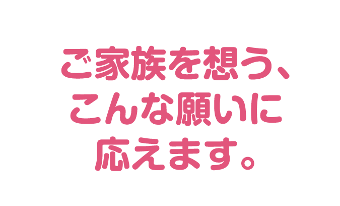 ご家族を想う、こんな願いに応えます。